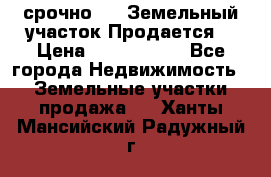 срочно!    Земельный участок!Продается! › Цена ­ 1 000 000 - Все города Недвижимость » Земельные участки продажа   . Ханты-Мансийский,Радужный г.